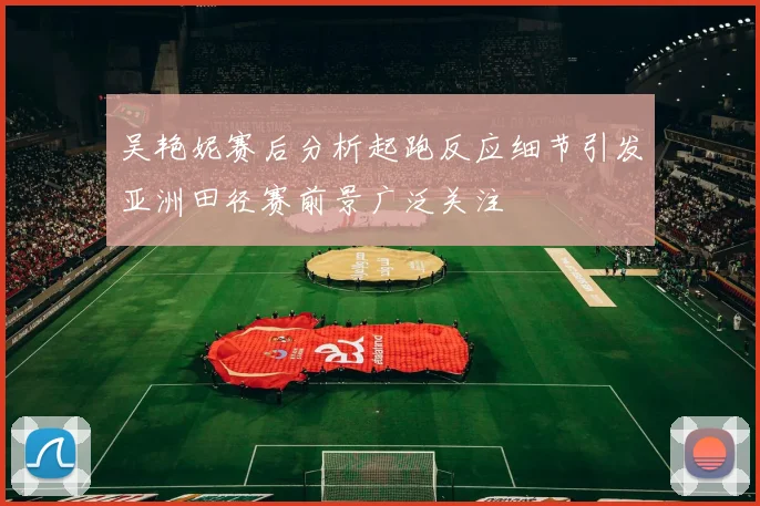 吴艳妮赛后分析起跑反应细节引发亚洲田径赛前景广泛关注