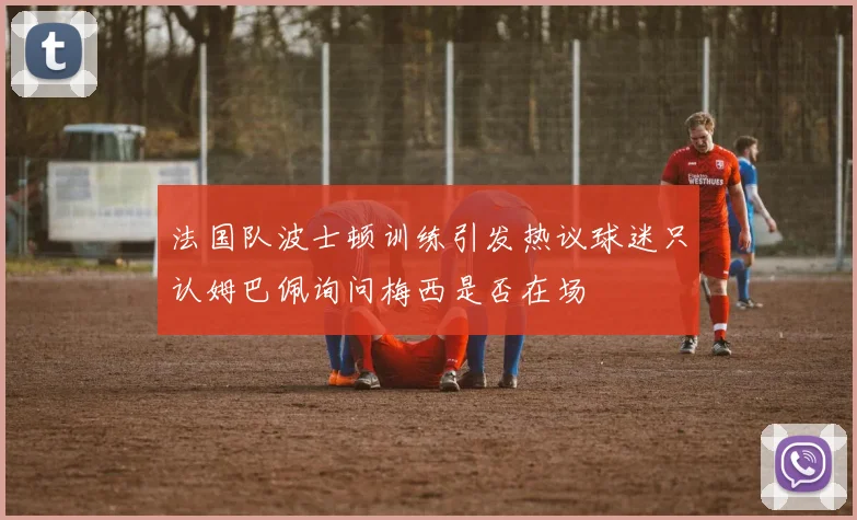 法国队波士顿训练引发热议球迷只认姆巴佩询问梅西是否在场