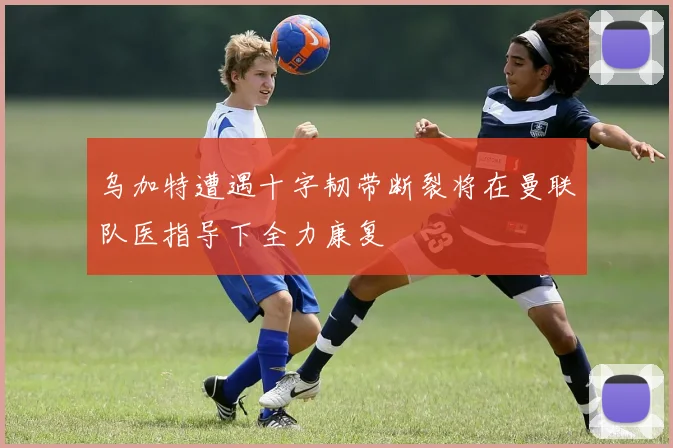 乌加特遭遇十字韧带断裂将在曼联队医指导下全力康复