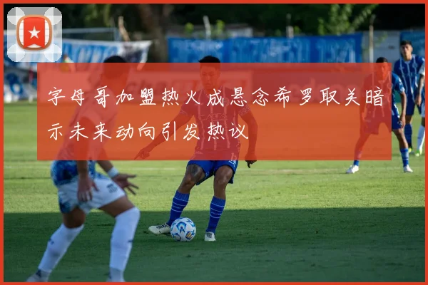 字母哥加盟热火成悬念希罗取关暗示未来动向引发热议