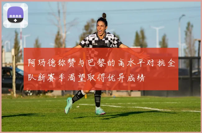 阿玛德称赞与巴黎的高水平对抗全队新赛季渴望取得优异成绩