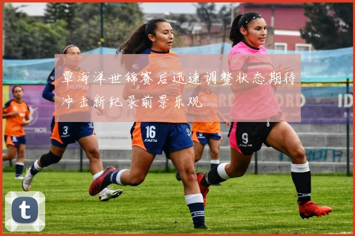 覃海洋世锦赛后迅速调整状态期待冲击新纪录前景乐观