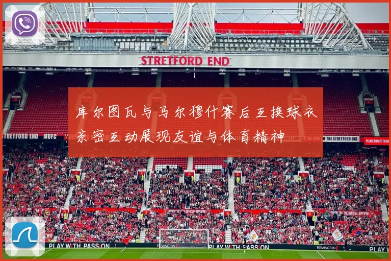 库尔图瓦与马尔穆什赛后互换球衣亲密互动展现友谊与体育精神