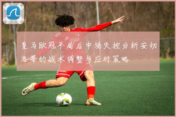皇马欧冠平局后中场失控分析安切洛蒂的战术调整与应对策略