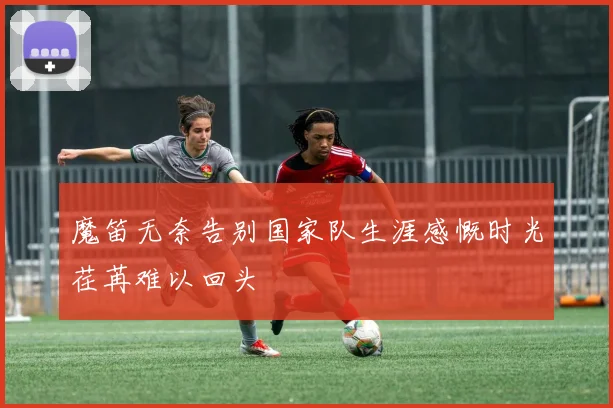 魔笛无奈告别国家队生涯感慨时光荏苒难以回头