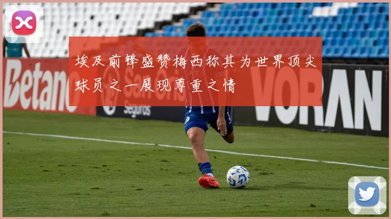 埃及前锋盛赞梅西称其为世界顶尖球员之一展现尊重之情