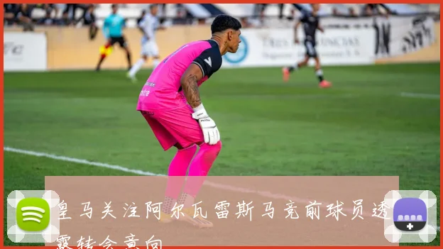 皇马关注阿尔瓦雷斯马竞前球员透露转会意向