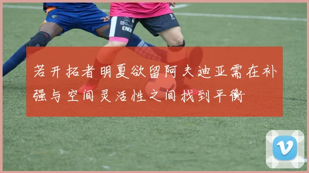 若开拓者明夏欲留阿夫迪亚需在补强与空间灵活性之间找到平衡