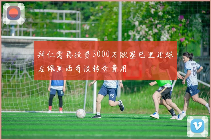 拜仁需再投资3000万欧塞巴里进球后佩里西奇谈转会费用