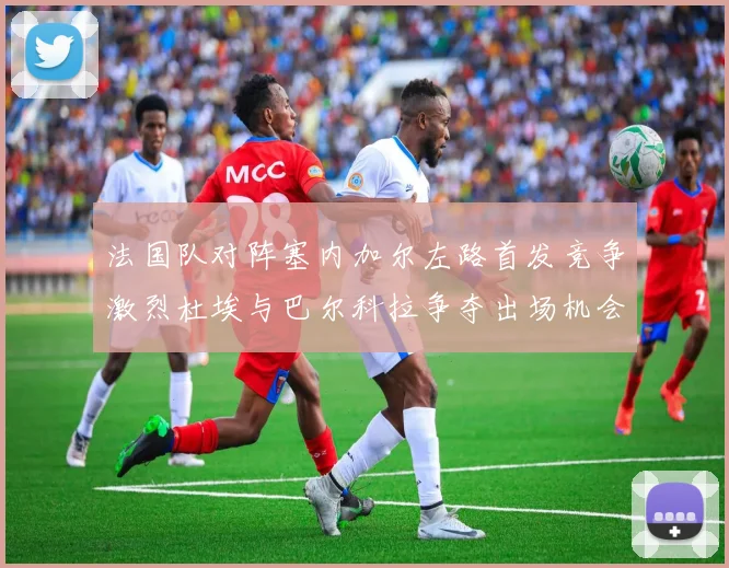 法国队对阵塞内加尔左路首发竞争激烈杜埃与巴尔科拉争夺出场机会