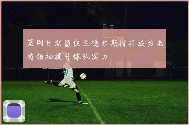 篮网计划留住兰德尔期待其成为老将领袖提升球队实力