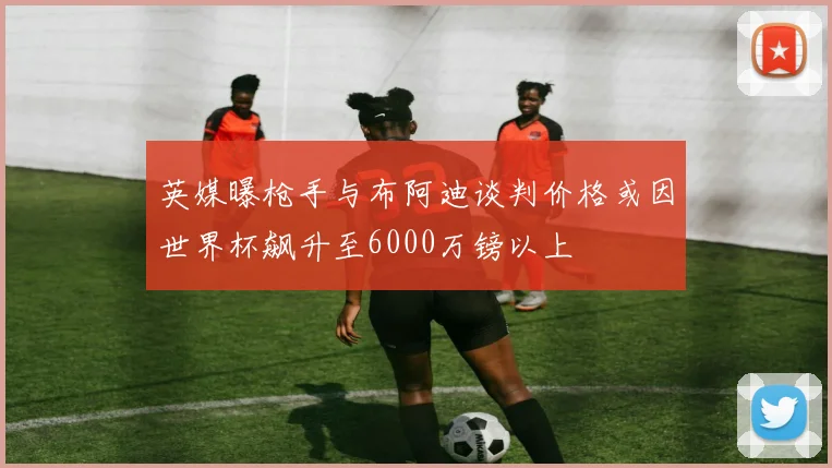 英媒曝枪手与布阿迪谈判价格或因世界杯飙升至6000万镑以上