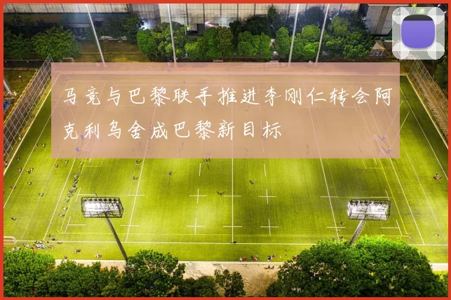 马竞与巴黎联手推进李刚仁转会阿克利乌舍成巴黎新目标