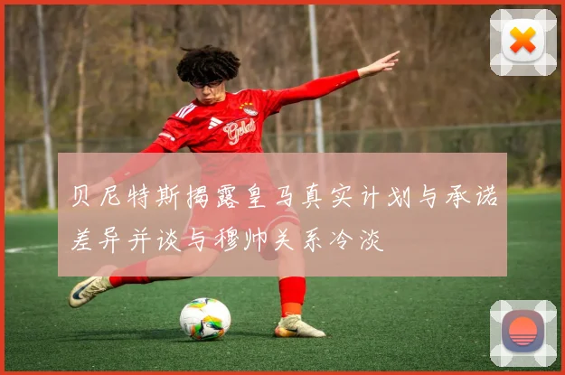 贝尼特斯揭露皇马真实计划与承诺差异并谈与穆帅关系冷淡